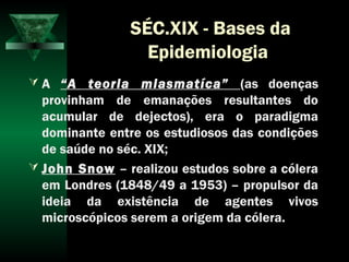 SÉC.XIX - Bases da
Epidemiologia
 A “A teoria miasmatíca” (as doenças
provinham de emanações resultantes do
acumular de dejectos), era o paradigma
dominante entre os estudiosos das condições
de saúde no séc. XIX;
 John Snow – realizou estudos sobre a cólera
em Londres (1848/49 a 1953) – propulsor da
ideia da existência de agentes vivos
microscópicos serem a origem da cólera.
 