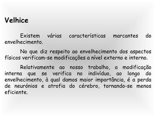 Velhice
Existem várias características marcantes do
envelhecimento.
No que diz respeito ao envelhecimento dos aspectos
físicos verificam-se modificações a nível externo e interno.
Relativamente ao nosso trabalho, a modificação
interna que se verifica no indivíduo, ao longo do
envelhecimento, à qual damos maior importância, é a perda
de neurónios e atrofia do cérebro, tornando-se menos
eficiente.
 