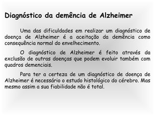 Diagnóstico da demência de Alzheimer
Uma das dificuldades em realizar um diagnóstico de
doença de Alzheimer é a aceitação da demência como
consequência normal do envelhecimento.
O diagnóstico de Alzheimer é feito através da
exclusão de outras doenças que podem evoluir também com
quadros demenciais.
Para ter a certeza de um diagnóstico de doença de
Alzheimer é necessário o estudo histológico do cérebro. Mas
mesmo assim a sua fiabilidade não é total.
 