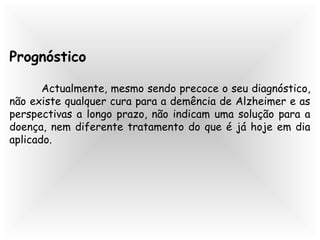 Prognóstico
Actualmente, mesmo sendo precoce o seu diagnóstico,
não existe qualquer cura para a demência de Alzheimer e as
perspectivas a longo prazo, não indicam uma solução para a
doença, nem diferente tratamento do que é já hoje em dia
aplicado.
 