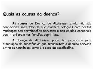 Quais as causas da doença?
As causas da Doença de Alzheimer ainda não são
conhecidas, mas sabe-se que existem relações com certas
mudanças nas terminações nervosas e nas células cerebrais
que interferem nas funções cognitivas.
A doença de Alzheimer pode ser provocada pela
diminuição de substâncias que transmitem o impulso nervoso
entre os neurónios, como é o caso da acetilcolina.
 