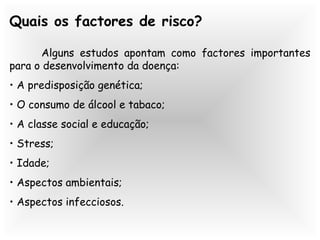 Quais os factores de risco?
Alguns estudos apontam como factores importantes
para o desenvolvimento da doença:
• A predisposição genética;
• O consumo de álcool e tabaco;
• A classe social e educação;
• Stress;
• Idade;
• Aspectos ambientais;
• Aspectos infecciosos.
 