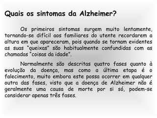 Quais os sintomas da Alzheimer?
Os primeiros sintomas surgem muito lentamente,
tornando-se difícil aos familiares do utente recordarem a
altura em que apareceram, pois quando se tornam evidentes
as suas “queixas” são habitualmente confundidas com as
chamadas “coisas da idade”.
Normalmente são descritas quatro fases quanto à
evolução da doença, mas como a última etapa é o
falecimento, muito embora este possa ocorrer em qualquer
outra das fases, visto que a doença de Alzheimer não é
geralmente uma causa de morte por si só, podem-se
considerar apenas três fases.
 