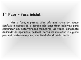 1ª Fase – fase inicial:
Nesta fase, a pessoa afectada mostra-se um pouco
confusa e esquecida e parece não encontrar palavras para
comunicar em determinados momentos; às vezes, apresenta
descuido da aparência pessoal, perda da iniciativa e alguma
perda da autonomia para as actividades da vida diária.
 