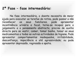 2ª Fase – fase intermediária:
Na fase intermediária, o doente necessita de maior
ajuda para executar as tarefas de rotina, pode passar a não
reconhecer os seus familiares, pode apresentar
incontinência urinária e fecal, torna-se incapaz para o
julgamento e o pensamento abstracto, precisa de auxílio
directo para se vestir, comer, tomar banho, tomar os seus
medicamentos e todas as outras actividades de higiene. Pode
apresentar comportamentos inadequados, irritabilidade,
desconfiança, impaciência e até agressividade; ou pode
apresentar depressão, regressão e apatia.
 