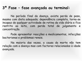3ª Fase – fase avançada ou terminal:
No período final da doença, existe perda de peso,
mesmo com dieta adequada; dependência completa, torna-se
incapaz de qualquer actividade de rotina da vida diária e fica
restrito ao leito, com perda total de julgamento e
concentração.
Pode apresentar reacções a medicamentos, infecções
bacterianas e problemas renais.
Na maioria das vezes, a causa da morte não tem
relação com a doença mas com factores relacionados à idade
avançada.
 