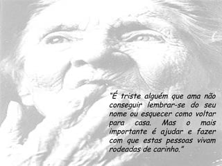 “É triste alguém que ama não
conseguir lembrar-se do seu
nome ou esquecer como voltar
para casa. Mas o mais
importante é ajudar e fazer
com que estas pessoas vivam
rodeadas de carinho.”
 