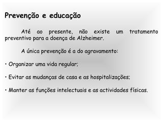 Prevenção e educação
Até ao presente, não existe um tratamento
preventivo para a doença de Alzheimer.
A única prevenção é a do agravamento:
• Organizar uma vida regular;
• Evitar as mudanças de casa e as hospitalizações;
• Manter as funções intelectuais e as actividades físicas.
 
