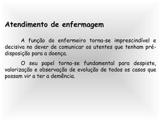 Atendimento de enfermagem
A função do enfermeiro torna-se imprescindível e
decisiva no dever de comunicar os utentes que tenham pré-
disposição para a doença.
O seu papel torna-se fundamental para despiste,
valorização e observação de evolução de todos os casos que
possam vir a ter a demência.
 