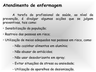 Atendimento de enfermagem
A tarefa do profissional de saúde, ao nível da
prevenção, é divulgar algumas acções que se julgam
preventivas, tais como:
• Sensibilização da população;
• Rastreio das pessoas em risco;
• Utilização de meios adequados nas pessoas em risco, como:
- Não cozinhar alimentos em alumínio;
- Não abusar de antiácidos;
- Não usar desodorizante em spray;
- Evitar situações de stress ou ansiedade;
- Utilização de aparelhos de desionização.
 