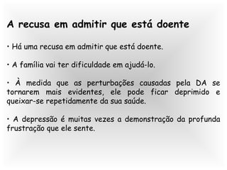 A recusa em admitir que está doente
• Há uma recusa em admitir que está doente.
• A família vai ter dificuldade em ajudá-lo.
• À medida que as perturbações causadas pela DA se
tornarem mais evidentes, ele pode ficar deprimido e
queixar-se repetidamente da sua saúde.
• A depressão é muitas vezes a demonstração da profunda
frustração que ele sente.
 