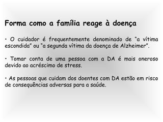 Forma como a família reage à doença
• O cuidador é frequentemente denominado de “a vítima
escondida” ou “a segunda vítima da doença de Alzheimer”.
• Tomar conta de uma pessoa com a DA é mais oneroso
devido ao acréscimo de stress.
• As pessoas que cuidam dos doentes com DA estão em risco
de consequências adversas para a saúde.
 