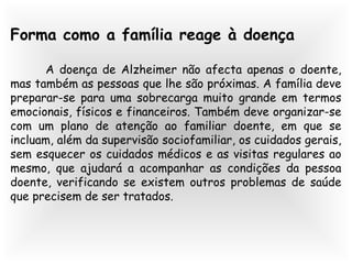 Forma como a família reage à doença
A doença de Alzheimer não afecta apenas o doente,
mas também as pessoas que lhe são próximas. A família deve
preparar-se para uma sobrecarga muito grande em termos
emocionais, físicos e financeiros. Também deve organizar-se
com um plano de atenção ao familiar doente, em que se
incluam, além da supervisão sociofamiliar, os cuidados gerais,
sem esquecer os cuidados médicos e as visitas regulares ao
mesmo, que ajudará a acompanhar as condições da pessoa
doente, verificando se existem outros problemas de saúde
que precisem de ser tratados.
 