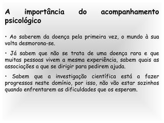 A importância do acompanhamento
psicológico
• Ao saberem da doença pela primeira vez, o mundo à sua
volta desmorona-se.
• Já sabem que não se trata de uma doença rara e que
muitas pessoas vivem a mesma experiência, sabem quais as
associações a que se dirigir para pedirem ajuda.
• Sabem que a investigação científica está a fazer
progressos neste domínio, por isso, não vão estar sozinhos
quando enfrentarem as dificuldades que os esperam.
 