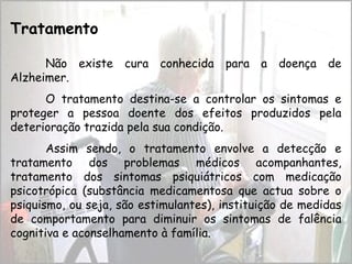 Tratamento
Não existe cura conhecida para a doença de
Alzheimer.
O tratamento destina-se a controlar os sintomas e
proteger a pessoa doente dos efeitos produzidos pela
deterioração trazida pela sua condição.
Assim sendo, o tratamento envolve a detecção e
tratamento dos problemas médicos acompanhantes,
tratamento dos sintomas psiquiátricos com medicação
psicotrópica (substância medicamentosa que actua sobre o
psiquismo, ou seja, são estimulantes), instituição de medidas
de comportamento para diminuir os sintomas de falência
cognitiva e aconselhamento à família.
 