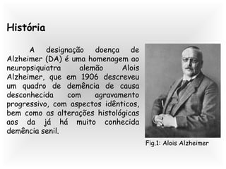 História
A designação doença de
Alzheimer (DA) é uma homenagem ao
neuropsiquiatra alemão Alois
Alzheimer, que em 1906 descreveu
um quadro de demência de causa
desconhecida com agravamento
progressivo, com aspectos idênticos,
bem como as alterações histológicas
aos da já há muito conhecida
demência senil.
Fig.1: Alois Alzheimer
 