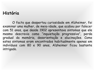 História
O facto que despertou curiosidade em Alzheimer, foi
examinar uma mulher, de meia-idade, que acabou por falecer
com 51 anos, que desde 1902 apresentava sintomas que ele
mesmo descrevia como “inquietação progressiva”, perda
gradual da memória, desorientação e alucinações. Como
estes sintomas eram encontrados habitualmente apenas em
indivíduos com 80 e 90 anos, Alzheimer ficou bastante
intrigado.
 