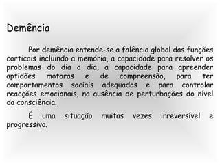 Demência
Por demência entende-se a falência global das funções
corticais incluindo a memória, a capacidade para resolver os
problemas do dia a dia, a capacidade para apreender
aptidões motoras e de compreensão, para ter
comportamentos sociais adequados e para controlar
reacções emocionais, na ausência de perturbações do nível
da consciência.
É uma situação muitas vezes irreversível e
progressiva.
 