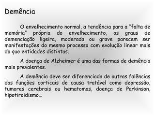 Demência
O envelhecimento normal, a tendência para a “falta de
memória” própria do envelhecimento, os graus de
demenciação ligeira, moderada ou grave parecem ser
manifestações do mesmo processo com evolução linear mais
do que entidades distintas.
A doença de Alzheimer é uma das formas de demência
mais prevalentes.
A demência deve ser diferenciada de outras falências
das funções corticais de causa tratável como depressão,
tumores cerebrais ou hematomas, doença de Parkinson,
hipotiroidismo…
 