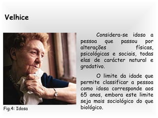 Velhice
Considera-se idoso a
pessoa que passou por
alterações físicas,
psicológicas e sociais, todas
elas de carácter natural e
gradativo.
O limite da idade que
permite classificar a pessoa
como idosa corresponde aos
65 anos, embora este limite
seja mais sociológico do que
biológico.Fig.4: Idosa
 