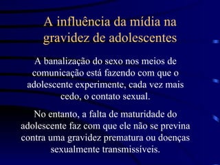 A influência da mídia na gravidez de adolescentes A banalização do sexo nos meios de comunicação está fazendo com que o adolescente experimente, cada vez mais cedo, o contato sexual. No entanto, a falta de maturidade do adolescente faz com que ele não se previna contra uma gravidez prematura ou doenças sexualmente transmissíveis. 