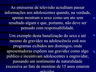 As emissoras de televisão acreditam passar informações aos adolescentes quando, na verdade, apenas mostram o sexo como um ato sem resultado algum e que, portanto, não deve ser pensado com responsabilidade. Um exemplo desta banalização do sexo e até mesmo da gravidez na adolescência está nos programas exibidos aos domingos, onde apresentadoras expõem sua gravidez como algo público e incentivam adolescentes a engravidar, passando um sentimento de naturalidade excessiva ao fato de meninas de 15 anos estarem grávidas. 