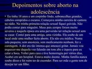 Depoimentos sobre aborto na adolescência Eu tinha 18 anos e um corpinho lindo, sobrancelhas grandes, cabelos compridos e escuros. Começava minha carreira de cantora no rádio. Na minha primeira relação sexual fiquei grávida. Não podia contar para ninguém. Meus pais sempre foram muito severos e naquela época era uma perversão ter relação sexual sem se casar. Contei para uma amiga, uma vizinha. Ela soube de um local onde uma mulher fazia aborto. Ela não era médica. Numa sala pequena, sem anestesia, sem medicamento nenhum, fez a curetagem. A dor era tão intensa que ameacei gritar. Jamais vou esquecer-me daquela voz falando em tom alto e áspero para eu calar a boca. Voltei para casa e tive hemorragia por vários dias. Acabei em um hospital. Estava muito doente. Minha família nunca soube disso e foi ruim ter de esconder. Para ser mãe a gente tem de desejar ter um filho.  
