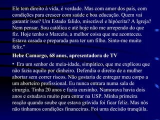 Ele tem direito à vida, é verdade. Mas com amor dos pais, com condições para crescer com saúde e boa educação. Quem vai garantir isso? Um Estado falido, miserável e hipócrita? A Igreja? Nem pensar. Sou católica e até hoje não me arrependo do que fiz. Hoje tenho o Marcelo, a melhor coisa que me aconteceu. Estava casada e preparada para ter um filho. Sinto-me muito feliz." Hebe Camargo, 68 anos, apresentadora de TV Era um senhor de meia-idade, simpático, que me explicou que não fazia aquilo por dinheiro. Defendia o direito de a mulher abortar sem correr riscos. Não gostaria de entregar meu corpo a um aborteiro profissional. Eu nunca entrara numa sala de cirurgia. Tinha 20 anos e fazia cursinho. Namorava havia dois anos e estudava muito para entrar na USP. Minha primeira reação quando soube que estava grávida foi ficar feliz. Mas nós não tínhamos condições financeiras. Foi uma decisão tranqüila.  