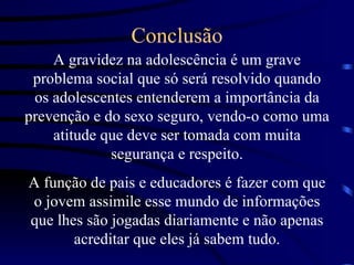 Conclusão A gravidez na adolescência é um grave problema social que só será resolvido quando os adolescentes entenderem a importância da prevenção e do sexo seguro, vendo-o como uma atitude que deve ser tomada com muita segurança e respeito. A função de pais e educadores é fazer com que o jovem assimile esse mundo de informações que lhes são jogadas diariamente e não apenas acreditar que eles já sabem tudo. 