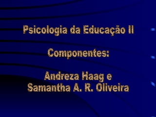 Psicologia da Educação II Componentes: Andreza Haag e  Samantha A. R. Oliveira 