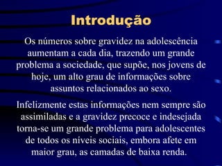 Introdução Os números sobre gravidez na adolescência aumentam a cada dia, trazendo um grande problema a sociedade, que supõe, nos jovens de hoje, um alto grau de informações sobre assuntos relacionados ao sexo. Infelizmente estas informações nem sempre são assimiladas e a gravidez precoce e indesejada torna-se um grande problema para adolescentes de todos os níveis sociais, embora afete em maior grau, as camadas de baixa renda.   