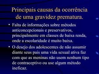 Principais causas da ocorrência de uma gravidez prematura. Falta de informações sobre métodos anticoncepcionais e preservativos, principalmente em classes de baixa renda, onde a escolaridade é muito baixa. O desejo dos adolescentes de não assumir diante seus pais uma vida sexual ativa faz com que as meninas não usem nenhum tipo de contraceptivo ou use algum método ineficaz. 