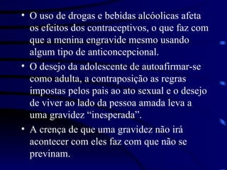 O uso de drogas e bebidas alcóolicas afeta os efeitos dos contraceptivos, o que faz com que a menina engravide mesmo usando algum tipo de anticoncepcional. O desejo da adolescente de autoafirmar-se como adulta, a contraposição as regras impostas pelos pais ao ato sexual e o desejo de viver ao lado da pessoa amada leva a uma gravidez “inesperada”. A crença de que uma gravidez não irá acontecer com eles faz com que não se previnam. 