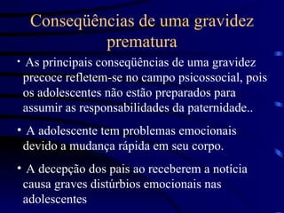 Conseqüências de uma gravidez prematura As principais conseqüências de uma gravidez precoce refletem-se no campo psicossocial, pois os adolescentes não estão preparados para assumir as responsabilidades da paternidade.. A adolescente tem problemas emocionais devido a mudança rápida em seu corpo. A decepção dos pais ao receberem a notícia causa graves distúrbios emocionais nas adolescentes 