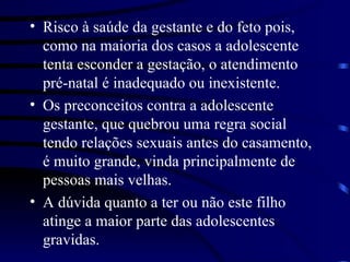Risco à saúde da gestante e do feto pois, como na maioria dos casos a adolescente tenta esconder a gestação, o atendimento pré-natal é inadequado ou inexistente. Os preconceitos contra a adolescente gestante, que quebrou uma regra social tendo relações sexuais antes do casamento, é muito grande, vinda principalmente de pessoas mais velhas. A dúvida quanto a ter ou não este filho atinge a maior parte das adolescentes gravidas. 