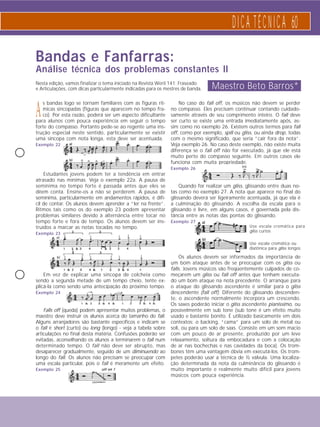 D I C A T É C N I C A 60 
Use escala cromática para 
gliss curtos 
Use escala cromática ou 
diatônica para gliss longos 
Bandas e Fanfarras: 
Análise técnica dos problemas constantes II 
Nesta edição, vamos finalizar o tema iniciado na Revista Weril 141: Fraseado 
e Articulações, com dicas particularmente indicadas para os mestres de banda. 
A s bandas logo se tornam familiares com as figuras rít-micas 
sincopadas (figuras que aparecem no tempo fra-co). 
Por esta razão, poderá ser um aspecto dificultante 
para alunos com pouca experiência em seguir o tempo 
forte do compasso. Portanto pede-se ao regente uma ins-trução 
especial neste sentido, particularmente se existir 
uma síncopa com nota longa, esta deve ser acentuada. 
Exemplo 22 
Estudantes jovens podem ter a tendência em entrar 
atrasado nas mínimas. Veja o exemplo 22a. A pausa de 
semínima no tempo forte é passada antes que eles se 
dêem conta. Ensine-os a não se perderem. A pausa de 
semínima, particularmente em andamentos rápidos, é difí-cil 
de contar. Os alunos devem aprender a “ler na frente”. 
Ritmos tais como os do exemplo 23 podem apresentar 
problemas similares devido à alternância entre tocar no 
tempo forte e fora de tempo. Os alunos devem ser ins-truídos 
a marcar as notas tocadas no tempo. 
Exemplo 23 
Em vez de explicar uma síncopa de colcheia como 
sendo a segunda metade de um tempo cheio, tente ex-plicá- 
la como sendo uma antecipação do próximo tempo. 
Exemplo 24 
Falls off (queda) podem apresentar muitos problemas, o 
maestro deve instruir os alunos acerca do tamanho do fall. 
Alguns arranjadores são bastante específicos e indicam se 
o fall é short (curto) ou long (longo) - veja a tabela sobre 
articulações no final desta matéria. Confusões poderão ser 
evitadas, aconselhando os alunos a terminarem o fall num 
determinado tempo. O fall não deve ser abrupto, mas 
desaparecer gradualmente, seguido de um diminuendo ao 
longo do fall. Os alunos não precisam se preocupar com 
uma escala particular, pois o fall é meramente um efeito. 
Exemplo 25 
Maestro Beto Barros* 
No caso do fall off, os músicos não devem se perder 
no compasso. Eles precisam continuar contando cuidado-samente 
através de seu comprimento inteiro. O fall deve 
ser curto se existe uma entrada imediatamente após, as-sim 
como no exemplo 26. Existem outros termos para fall 
off, como por exemplo, spill ou gliss, ou ainda drop, todas 
com o mesmo significado, que seria “cair fora da nota”. 
Veja exemplo 26. No caso deste exemplo, não existe muita 
diferença se o fall off não for executado, já que ele está 
muito perto do compasso seguinte. Em outros casos ele 
funciona com muita propriedade. 
Exemplo 26 
Quando for realizar um gliss, glissando entre duas no-tas 
como no exemplo 27. A nota que aparece no final do 
glissando deverá ser ligeiramente acentuada, já que ela é 
a culminação do glissando. A escolha da escala para o 
glissando é livre, em alguns casos, é governada pela dis-tância 
entre as notas das pontas do glissando. 
Exemplo 27 
Os alunos devem ser informados da importância de 
um bom ataque antes de se preocupar com os gliss ou 
falls. Jovens músicos são freqüentemente culpados de co-meçarem 
um gliss ou fall off antes que tenham executa-do 
um bom ataque na nota precedente. O arranque para 
o ataque do glissando ascendente é similar para o gliss 
descendente (fall off). Diferente do glissando descenden-te, 
o ascendente normalmente incorpora um crescendo. 
Os saxes poderão iniciar o gliss ascendente pianissimo, ou 
possivelmente em sub tone (sub tone é um efeito muito 
usado e bastante bonito. É utilizado basicamente em dois 
contextos: o backing, “cama” para um solo de metal ou 
soli, ou para um solo de saxs. Consiste em um som macio 
com um pouco de ar presente, produzido por um leve 
relaxamento, soltura da embocadura e com a colocação 
de ar nas bochechas e nas cavidades da boca). Os trom-bones 
têm uma vantagem óbvia em executá-los. Os trom-petes 
poderão usar a técnica de ½ válvula. Uma localiza-ção 
determinada da nota da culminância do glissando é 
muito importante e realmente muito difícil para jovens 
músicos com pouca experiência. 
 
