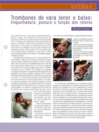 ○ ○ ○ ○ ○ ○ ○ ○ ○ ○ ○ ○ ○ ○ ○ ○ ○ ○ ○ ○ ○ ○ ○ ○ ○ ○ ○ ○ ○ ○ ○ ○ ○ ○ ○ ○ ○ ○ ○ ○ ○ ○ ○ ○ ○ ○ ○ ○ ○ ○ ○ ○ ○ ○ ○ ○ ○ ○ ○ ○ ○ ○ ○ ○ ○ ○ ○ ○ ○ ○ ○ ○ ○ ○ ○ ○ ○ ○ ○ ○ ○ ○ ○ ○ ○ ○ ○ ○ ○ ○ ○ ○ ○ ○ ○ ○ ○ ○ ○ ○ 
D I C A T É C N I C A 6 1 
Trombones de vara tenor e baixo: 
Empunhadura, postura e função dos rotores 
Otrombone de vara, assim como os demais instrumen-tos, 
requer uma adaptação físico-motora do 
músico, afim de que seja executado com naturalida-de 
e obedeça as exigências técnicas particulares de 
cada um. Portanto, antes mesmo de pensar na execu-ção 
musical, é necessário ter consciência de que estará 
exercendo uma atividade física da qual resultará uma 
expressão musical. Assim sendo, faz-se necessário bus-car 
condições físicas satisfatórias, para que se tenha 
uma boa produtividade nos estudos e na atividade elegida: 
a artística musical. 
A família dos trombones de vara é constituída por vá-rios 
modelos, sendo os mais usuais os trombones tenores 
e baixos. Outros modelos são o soprano, o alto e o contra-baixo. 
Dos três tenores, os modelos básicos são: tenor Sib 
(sem rotor) calibre médio com ∅ 12,70 mm e campana 
com ∅ 203mm, e o tenor Sib calibre largo com ∅ 13,90mm 
e campana com ∅ 216mm. Este modelo tem acoplado 
ao corpo da campana um conjunto de voltas tubulares que 
possibilita, ao acionar o gatilho, utilizá-lo em Fá, recurso 
responsável pela aproximação, por exemplo, das posições 
6 e 7 para 1 e 2, bem como aumentar a extensão origi-nal 
do instrumento em uma quadra abaixo. O conjun-to, 
quando acoplado ao instrumento original, torna-o 
um pouco mais pesado. O trombone baixo (com 2 rotores) 
Sib/Fá/Solb/Ré ou Sib/Fá/Ré/Si (com pompa adicional 
em Ré) calibre ∅ 14,30mm e campana com ∅ 241mm ou 
∅ 267mm, tem um peso ainda maior do que o tenor 
com 1 rotor, pois possui 
2 rotores corresponden-tes 
a 2 conjuntos de vol-tas 
tubulares, que alte-ram 
sua extensão em 
quase 1 oitava. 
Para a boa utilização 
e proveito de todos es-tes 
sistemas, dois pon-tos 
são extremamente 
importantes: 
Renato Farias* 
. As diferentes empunhaduras, dependendo do modelo : 
. A postura correta de 
corpo e mãos, como na 
foto ao lado. 
1. para os trombones tenores 
Sib (sem rotor) e Sib/Fá (com 
1 rotor) 
2. para os trombones baixos 
com a pompa normal (Solb) 
acionando os 2 rotores simul-taneamente 
3. para os trombones baixos 
com pompa adicional em Ré 
acionando o 2º rotor inde-pendente 
1 
2 3 
A variação da empunhadura nos trombones baixos, 
quando da utilização do 2ª pompa (adicional em Ré), é 
devido à necessidade de se ter o independente aciona-mento 
do 2° rotor ou o registro em Ré com o dedo anular, 
sendo que com o trombone com a 2ª pompa normal (em 
Solb), para se ter o registro em Ré, terá que estar aciona-do 
os dois rotores simultaneamente, permitindo maior fir-meza 
e equilíbrio na sustentação do instrumento. Obser-ve 
como o dedo indicador da mão esquerda funciona como 
escoramento, impossibilitando o desequilíbrio e o tomba-mento 
ao transpor para o lado esquerdo. Com estas vari-ações 
de empunhadura, o instrumento também poderá 
estar mais apoiado na palma da mão esquerda, permitin-do 
melhor acionamento dos rotores de forma indepen-dente 
ou simultânea. Deve-se levar em conta a necessi-dade 
de alongamento prévio e pós dos braços, pulsos e 
dedos, no caso do instrumentista passar longo tempo de 
sua atividade com o instrumento empunhado. 
 