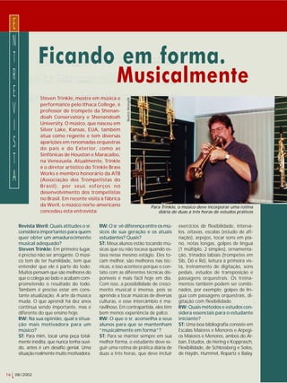 16 08/2002 
Ficando em forma. 
Musicalmente 
Steven Trinkle, mestre em música e 
performance pelo Ithaca College, é 
professor de trompete da Shenan-doah 
Conservatory e Shenandoah 
University. O músico, que nasceu em 
Silver Lake, Kansas, EUA, também 
atua como regente e tem diversas 
aparições em renomadas orquestras 
do país e do Exterior, como as 
Sinfônicas de Houston e Maracaibo, 
na Venezuela. Atualmente, Trinkle 
é o diretor artístico do Trinkle Brass 
Works e membro honorário da ATB 
(Associação dos Trompetistas do 
Brasil), por seus esforços no 
desenvolvimento dos trompetistas 
no Brasil. Em recente visita à fábrica 
da Weril, o músico norte-americano 
concedeu esta entrevista: 
RW: O sr. vê diferença entre os mú-sicos 
de sua geração e os atuais 
estudantes? Quais? 
ST: Meus alunos estão tocando mú-sicas 
que eu não tocava quando es-tava 
nesse mesmo estágio. Eles to-cam 
melhor, são melhores nas téc-nicas, 
e isso acontece porque o con-tato 
com as diferentes técnicas dis-poníveis 
é mais fácil hoje em dia. 
Com isso, a possibilidade de cresci-mento 
musical é imensa, pois se 
aprende a tocar músicas de diversas 
culturas, e esse intercâmbio é ma-ravilhoso. 
Em contrapartida, eles têm 
bem menos experiência de palco. 
RW: O que o sr. aconselha a seus 
alunos para que se mantenham 
“musicalmente em forma”? 
ST: Para se manter sempre em sua 
melhor forma, o estudante deve se-guir 
uma rotina de prática diária de 
duas a três horas, que deve incluir 
ENTREVISTA 
Beatriz Weingrill 
exercícios de flexibilidade, interva-los, 
oitavas, escalas (estudo de afi-nação), 
arpejos, tocar sons em pia-no, 
notas longas, golpes de língua 
(1 múltiplo, 2 simples), ornamenta-ção, 
trinados labiais (trompetes em 
Sib, Dó e Ré), leitura à primeira vis-ta, 
treinamento de digitação, sons 
pedais, estudos de transposição e 
passagens orquestrais. Os treina-mentos 
também podem ser combi-nados, 
por exemplo: golpes de lín-gua 
com passagens orquestrais, di-gitação 
com flexibilidade. 
RW: Quais métodos e estudos con-sidera 
essenciais para o estudante 
iniciante? 
ST: Uma boa bibliografia consiste em 
Escalas Maiores e Menores e Arpegi-os 
Maiores e Menores, ambos do Ar-ban, 
Estudos, de Hering e Kopprasch, 
Flexibilidade, de Schlossberg e Solos, 
de Haydn, Hummel, Ropartz e Balay. 
Revista Weril: Quais atitudes o sr. 
considera importantes para quem 
quer obter um amadurecimento 
musical adequado? 
Steven Trinkle: Em primeiro lugar, 
é preciso não ser arrogante. O músi-co 
tem de ter humildade, tem que 
entender que ele é parte do todo. 
Muitos pensam que são melhores do 
que o colega ao lado e acabam com-prometendo 
o resultado do todo. 
Também é preciso estar em cons-tante 
atualização. A arte da música 
muda. O que aprendi há dez anos 
continua sendo importante, mas é 
diferente do que ensino hoje. 
RW: Na sua opinião, qual a situa-ção 
mais motivadora para um 
músico? 
ST: Para mim, tocar uma peça total-mente 
inédita, que nunca tenha ouvi-do, 
antes é um desafio genial. Uma 
situação realmente muito motivadora. 
Para Trinkle, o músico deve incorporar uma rotina 
diária de duas a três horas de estudos práticos 
