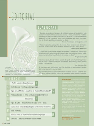 “Gostaria de parabenizar a equipe de edição e redação da Revista Weril pelo 
excelente trabalho feito durante estes anos e, é claro, pelas ótimas modifica-ções 
na publicação, que a deixaram com cara de século XXI. Parabéns também 
pela nova linha de trompetes. Muito me orgulha saber que temos instrumen-tos 
de tão alta qualidade produzidos no Brasil.” 
REVISTA WERIL é uma publicação bimes-tral 
da Weril Instrumentos Musicais Ltda. 
Conselho Editorial: Angelino Bozzini, 
Dalmário Oliveira, Domingos Sacco, Gilberto 
Siqueira, Mônica Giardini, Radegundis 
Feitosa, Renato Farias, Sílvio Depieri 
Editora: Aurea Andrade Figueira (MTb 
12.333) - Redatores: Mônica Ranieri, 
Nelson Lourenço e Rafael Argemon - 
Fotos de capa: Beatriz Weingrill - Redação 
e correspondência: Em Foco Assessoria 
de Comunicação - Rua Dr. Renato Paes de 
Barros, 926, São Paulo/SP 04530-001 
e-mail: revista@weril.com.br 
Projeto gráfico, diagramação e edito-ração 
eletrônica: Yvonne Sarué Design 
Tiragem: 35.100 exemplares 
As matérias desta edição podem ser utili-zadas 
em outras mídias ou veículos, des-de 
que citada a fonte. 
Matérias assinadas não expressam obri-gatoriamente 
a opinião da Weril Instru-mentos 
Musicais 
Distribuição gratuita 
Atendimento ao Consumidor 
Weril 0800 175900 
S U A S N O T A S 
10 
5 
Í N D I C E 
190 
2 08/2002 
E D I T O R I A L 
10 
4 
11 
Perfil - Maestro Diogo Pacheco 
Efeito Sonoro – Conheça a trompa dupla 
Papo com o Mestre – Angelino, do Theatro Municipal de SP 
Por Estas Bandas – o ritmo contagiante do Berimbrown 
Intercâmbio 
Fique de Olho – lançamentos em CDs, livros e DVDs 
Música Viva – dicas de Bocato para curtir música em Sampa 
Dicas Técnicas 
Todos os tons– os profissionais dos “mil” empregos 
Entrevista – o norte-americano Steven Trinkle 
6 
15 
Deivson Ferreira dos Santos (por e-mail) 
“Parabéns pela inovação gráfica da revista. Ficou simplesmente ‘brilhante’. 
As dicas técnicas estão muito melhores anexadas à revista. Valeu Weril!” 
Diego Coelho Adam (RS) 
“Continuem nos mantendo sempre atualizados a respeito dos eventos que 
acontecem no Brasil e no mundo. Gostaria que, nas próximas edições, publi-cassem 
uma matéria sobre festivais de músicas no Brasil” 
Douglas Vieira (SP) 
“Comecei a estudar clarinete e gostaria de pedir uma matéria na próxima 
edição sobre o clarinete baixo e o sax barítono, mostrando grandes músicos 
destes instrumentos”. 
José Aderaldo (PB) 
R.: Obrigado pelo seu contato, José. Sua sugestão foi anotada para publica-ção 
em uma próxima oportunidade. 
Agradecemos todas as correspondências recebidas. Se você também quer 
entrar em contato conosco, confira no expediente nosso endereço e e-mail. 
Correção 
O instrumento tocado por Quinzinho Oliveira é o trom-pete, 
e não o trombone, conforme publicado no ro-dapé 
da Dica Técnica 58, edição 141 da Revista Weril 
Os contatos também podem ser feitos através dos 
telefones (11) 4990-7401 e (11) 9620-8246. 
16 
3 
8 
 