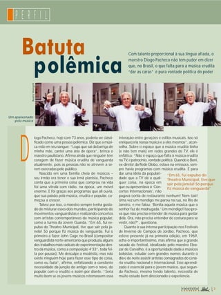 P E R F I L 
Batuta 
polêmica 
Com talento proporcional à sua língua afiada, o 
maestro Diogo Pacheco não tem pudor em dizer 
que, no Brasil, o que falta para a música erudita 
“dar as caras” é pura vontade política do poder 
Beatriz Weingrill 
iogo Pacheco, hoje com 73 anos, poderia ser classi-ficado 
como uma pessoa polêmica. Diz que a músi-ca 
está em seu sangue: “Logo que saí da barriga de 
minha mãe, cantei uma ária de ópera”, brinca o 
maestro paulistano. Afirma ainda que ninguém tem 
coragem de fazer música erudita de vanguarda 
atualmente, pois as pessoas não se atrevem a se-rem 
execradas pelo público. 
Nascido em uma família cheia de músicos – 
seu irmão era tenor e sua irmã pianista, Pacheco 
conta que a primeira coisa que comprou na vida 
foi uma vitrola com rádio, na época, um móvel 
enorme. E foi graças aos programas que ali ouvia, 
que sua paixão pela música, erudita e popular, co-meçou 
a crescer. 
Talvez por isso, o maestro sempre tenha gosta-do 
de misturar esses dois mundos, participando de 
movimentos vanguardistas e realizando concertos 
com artistas contemporâneos da música popular, 
como a turma da Jovem Guarda. “Em 65, fui ex-pulso 
do Theatro Municipal, tive que sair pela ja-nela! 
Só porque fiz música de vanguarda. Fui o 
primeiro a fazer John Cage no Brasil (compositor 
vanguardista norte-americano que produziu alguns 
dos trabalhos mais radicais de experimentação den-tro 
da música, como a composição 4’33’’, toda fei-ta 
por pausas). Me desculpe a modéstia, mas não 
existe ninguém hoje para fazer esse tipo de coisa, 
como eu fazia”, afirma, enfatizando a constante 
necessidade da junção do antigo com o novo, do 
popular com o erudito e assim por diante. “Seria 
muito bom se os jovens músicos retomassem essa 
interação entre gerações e estilos musicais. Isso só 
enriqueceria nossa música e a eles mesmos”, acon-selha. 
Sobre o espaço que a música erudita tinha 
(e não tem mais) em redes grandes de TV, ele é 
enfático: “Não é espaço que falta à música erudita 
na TV, é patrocínio, vontade política. Quando o Boni, 
ex-diretor da Rede Globo, estava na emissora, sem-pre 
havia programas com música erudita. E para 
dar uma idéia da populari-dade 
que a TV dá a qual-quer 
coisa, na época em 
que eu apresentava o ‘Con-certos 
Internacionais’, não 
pagava conta de restaurante nenhum! Nem táxi! 
Uma vez um mendigo me parou na rua, no Rio de 
Janeiro, e me falou: ‘Bonita aquela música que o 
senhor faz de madrugada.’ Um mendigo! Isso pro-va 
que não precisa entender de música para gostar 
dela. Ora, não precisa entender de costura para se 
vestir, não?”, questiona. 
Quanto à sua intensa participação nos Festivais 
de Inverno de Campos de Jordão, Pacheco, que 
esteve presente já na primeira edição, em 1969, 
acha-o importantíssimo, mas afirma que a grande 
sacada do festival, idealizado pelo maestro Elea-zar 
de Carvalho, é a oportunidade dada a músicos 
bolsistas: estudar com grandes nomes durante o 
dia e de noite assistir artistas consagrados do cená-rio 
erudito nacional e internacional. Esse aprendi-zado 
é essencial para o jovem músico, que segun-do 
Pacheco, mesmo tendo talento, necessita de 
muito estudo bem direcionado e experiência. 
Um apaixonado 
pela música 
D 
“Em 65, fui expulso do 
Theatro Municipal, tive que 
sair pela janela! Só porque 
fiz música de vanguarda” 
r e v i s t a 3 
 