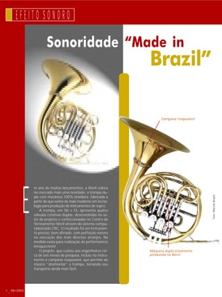 E F E I T O S O N O R O 
Sonoridade “Made in 
4 08/2002 
Brazil” 
m ano de muitos lançamentos, a Weril coloca 
no mercado mais uma novidade: a trompa du-pla 
com mecânica 100% brasileira, fabricada a 
partir do que existe de mais moderno em tecno-logia 
para produção de instrumentos de sopro. 
A trompa, em Sib e Fá, apresenta quatro 
válvulas rotativas duplas, desenvolvidas no se-tor 
de projetos e confeccionadas no Centro de 
Torneamento Weril através do sistema compu-tadorizado 
CNC. O resultado foi um instrumen-to 
preciso, bem afinado, com perfeição sonora 
na execução dos mais diversos arranjos. Na 
medida exata para realização de performances 
inesquecíveis! 
O projeto, que custou aos engenheiros cer-ca 
de seis meses de pesquisa, incluiu no instru-mento 
a campana rosqueável, que permite ao 
músico “desmontar” a trompa, tornando seu 
transporte ainda mais fácil. 
E 
Gatilho e travessim 
do Flugelhorn Regium 
Foto: Marcelo Breyne 
Campana rosqueável 
Máquina dupla totalmente 
produzida na Weril 
 