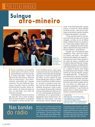 P 0 R E S T A S B A N D A S 
Suingue 
Um dia, assistindo a um programa 
sobre funk na TV Cultura, o trom 
bonista Bocato ouviu um som que 
o deixou fascinado. “Depois da 
morte do Chico Science, havia um 
vazio na nossa música”, diz o instru-mentista, 
garantindo que, naquele 
momento, viu uma chama de espe-rança 
se acender. Eram os meninos 
do Berimbrown tocando. Meses de-pois, 
assistiu um show do grupo ao 
vivo, em São Paulo. Foi o início de 
uma forte amizade. 
O Berimbrown nasceu no começo 
dos anos 90, com o nome de Bloco 
Afro do Povo de Minas. A proposta 
era resgatar a cultura africana exis-tente 
Beatriz Weingrill 
em Minas Gerais, e que é qua-se 
desconhecida do resto do Brasil. O 
caminho encontrado pelo idealizador 
do projeto, o mestre de capoeira Ne-gro 
Ativo, foi uma espécie de ação 
social voltada para crianças e adoles-centes 
da periferia de Belo Horizon-te, 
em que se ensinava a tocar tam-bor, 
bem ao estilo do grupo Ilê Ayê, 
da Bahia. Aos poucos, o que era ape-nas 
um grupo de percussão começou 
a tomar outra dimensão. Além de con-tar 
com a participação de 80 jovens, 
a vizinhança foi se aproximando e 
agregando novos instrumentos, for-mando 
um novo núcleo, mais bem 
estruturado, dentro daquele grupo 
6 08/2002 
afro-mineiro 
maior. Já no final da década, o grupo 
venceu o Festival de Novas Bandas 
de Minas Gerais e, além de um vide-oclipe 
como prêmio, ganhou também 
a simpatia do público e da mídia. 
“O som que eles fazem é uma mis-tura 
muito forte de funk com a música 
congada, as folias de reis de Minas 
Gerais, o folclore mineiro e a world mu-sic. 
É tudo muito original. Daqui a cin-co 
anos, o trabalho já vai estar consoli-dado 
e o Brasil inteiro estará conhecen-do 
esses talentos”, prevê Bocato. 
O grupo, que é formado por doze 
integrantes, inclui, além dos tambo-res, 
bateria, percussão – com alguns 
instrumentos próprios da capoeira –, 
instrumentos como o baixo, guitarra e 
um naipe de sopros, composto por 
trombone (Marcelo Oliveira), trompe-te 
(Adriano George) e sax (Marcelo Ro-cha). 
O Berimbrown tem um CD pron-to, 
e acabou de gravar uma música 
de Jorge Benjor para integrar a trilha 
sonora da Casa dos Artistas, progra-ma 
exibido pelo SBT. “O naipe de so-pros 
deixou de ser apenas um detalhe 
e cresceu dentro da banda. Descobri-mos 
que podemos apoiar a harmonia 
de forma mais efetiva, auxiliar nas fra-ses, 
nos ritmos, etc. Além disso, so-mos 
todos autodidatas, e agimos mui-to 
pelo sentimento, o que facilita na 
junção entre os metais e percussão”, 
conclui o trompetista Adriano. 
do rádio 
Manter viva a tradição das bandas 
de música – civis ou militares, não 
é uma tarefa das mais simples, mas 
o programa “Vamos Ouvir a Ban-da”, 
transmitido pela Rádio Ban-deirantes 
do Rio de Janeiro, e co-mandado 
pelo jornalista e radialis-ta 
Zair Cansado, tem exercido um 
papel determinante nesse sentido. 
O programa vai ao ar todas as sex-tas- 
feiras, das 22 às 23 horas, na fre-qüência 
1360 kHZ, AM. Confira. 
Nas bandas 
CONTATOS: 
Berimbrown: (31) 9672-3945 – 
com Adriano e (31) 3432-2534 – 
com Mestre Nego Ativo 
Quinteto de Metais Goiânia Brass: 
(62) 943-7957 – com Alessandro 
Naipe de 
sopros do 
Berimbrown: 
amizade 
com Bocato 
 