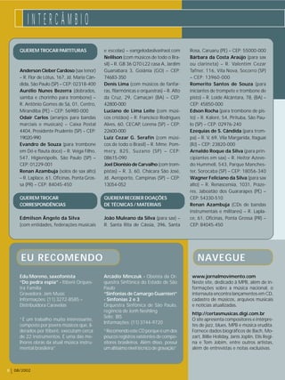 I N T E R C Â M B I O 
8 08/2002 
e escolas) – eangelodasilva@aol.com 
Nelilson (com músicos de todo o Bra-sil) 
– R. GB 36 Q70 L22 casa A, Jardim 
Guanabara 3, Goiânia (GO) – CEP: 
74683-350 
Denis Lima (com músicos de fanfar-ras, 
filarmônicas e orquestras) – R. Alto 
da Cruz, 29, Camaçari (BA) – CEP: 
42800-000 
Luciano de Lima Leite (com músi-cos 
cristãos) – R. Francisco Rodrigues 
Alves, 60, CECAP, Lorena (SP) – CEP: 
22600-000 
Luiz Cezar G. Serafín (com músi-cos 
de todo o Brasil) – R. Mme. Pom-mery, 
825, Suzano (SP) – CEP: 
08615-090 
Joel Dionísio de Carvalho (com trom-pistas) 
– R. 3, 60, Chácara São José, 
Jd. Aeroporto, Campinas (SP) – CEP: 
13054-052 
QUEREM RECEBER DOAÇÕES 
DE TÉCNICAS / MATERIAIS 
João Muleano da Silva (para sax) – 
R. Santa Rita de Cássia, 396, Santa 
Rosa, Caruaru (PE) – CEP: 55000-000 
Bárbara da Costa Araújo (para sax 
ou clarineta) – R. Valentim Cezar 
Tafner, 116, Vila Nova, Socorro (SP) 
– CEP: 13960-000 
Romerito Santos de Souza (para 
iniciantes de trompete e trombone de 
pisto) – R. Loíde Alcântara, 78, (BA) – 
CEP: 45850-000 
Edson Rocha (para trombone de pis-to) 
– R. Kaloré, 54, Pirituba, São Pau-lo 
(SP) – CEP: 02976-240 
Ezequias de S. Cândida (para trom-pa) 
– R. V, 69, Vila Margarida, Itaguaí 
(RJ) – CEP: 23820-000 
Arnaldo Roque da Silva (para prin-cipiantes 
em sax) – R. Heitor Azeve-do 
Hummell, 543, Parque Manches-ter, 
Sorocaba (SP) – CEP: 18056-340 
Wagner Feliciano da Silva (para sax 
alto) – R. Renascensia, 1031, Praze-res, 
Jaboatão dos Guararapes (PE) – 
CEP: 54330-510 
Renan Azambuja (CDs de bandas 
instrumentais e militares) – R. Lapla-ce, 
61, Oficinas, Ponta Grossa (PR) – 
CEP: 84045-450 
QUEREM TROCAR PARTITURAS 
Anderson Cleber Cardoso (sax tenor) 
– R. Flor de Lótus, 167, Jd. Maria Cân-dida, 
São Paulo (SP) – CEP: 02318-400 
Aurélio Nunes Bezerra (dobrados, 
samba e chorinho para trombone) – 
R. Antônio Gomes de Sá, 01, Centro, 
Mirandiba (PE) – CEP: 56980-000 
Odair Carlos (arranjos para bandas 
marciais e musicais) – Caixa Postal 
4404, Presidente Prudente (SP) – CEP: 
19020-990 
Evandro de Souza (para trombone 
em Dó e flauta doce) – R. Veiga Filho, 
547, Higienópolis, São Paulo (SP) – 
CEP: 01229-001 
Renan Azambuja (solos de sax alto) 
– R. Laplace, 61, Oficinas, Ponta Gros-sa 
(PR) – CEP: 84045-450 
QUEREM TROCAR 
CORRESPONDÊNCIAS 
Edmilson Ângelo da Silva 
(com entidades, federações musicais 
NAVEGUE 
www.jornalmovimento.com 
Neste site, dedicado à MPB, além de in-formações 
sobre a música nacional, o 
internauta encontra lançamentos em CD, 
cadastro de músicos, arquivos musicais 
e notícias atualizadas. 
http://certasmusicas.digi.com.br 
O site apresenta compositores e intérpre-tes 
de jazz, blues, MPB e música erudita. 
Fornece dados biográficos de Bach, Mo-zart, 
Billie Holiday, Janis Joplin, Elis Regi-na 
e Tom Jobim, entre outros artistas, 
além de entrevistas e notas exclusivas. 
EU RECOMENDO 
Arcádio Minczuk - Oboísta da Or-questra 
Sinfônica do Estado de São 
Paulo 
“Sinfonias de Camargo Guarnieri” 
- Sinfonias 2 e 3 
Orquestra Sinfônica de São Paulo, 
regência de Jonh Neshling 
Selo: BIS 
Informações: (11) 3744-9720 
“Recomendo este CD porque é um dos 
poucos registros existentes de compo-sitores 
brasileiros. Além disso, possui 
um altíssimo nível técnico de gravação” 
Edu Moreno, saxofonista 
“Do pedra espia” - Itiberê Orques-tra 
Família 
Gravadora: Jam Music 
Informações: (11) 3272-8585 – 
Distribuidora Caravelas 
“É um trabalho muito interessante, 
composto por jovens músicos que, li-derados 
por Itiberê, executam cerca 
de 22 instrumentos. É uma das me-lhores 
obras da atual música instru-mental 
brasileira” 
 