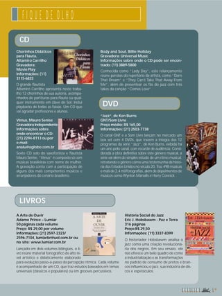 F I Q U E D E O L H O 
CD 
Chorinhos Didáticos 
para Flauta, 
Altamiro Carrilho 
Gravadora: 
Movie Play 
Informações: (11) 
3115-6833 
O grande flautista 
Altamiro Carrilho apresenta neste traba-lho 
12 chorinhos de sua autoria, acompa-nhados 
de partituras para flauta ou qual-quer 
instrumento em clave de Sol. Inclui 
playbacks de todas as faixas. Um CD que 
vai agradar professores e alunos. 
Vênus, Mauro Senise 
Gravadora Independente 
Informações sobre 
onde encontrar o CD: 
(21) 2294-8113 ou por 
e-mail: 
analu@oglobo.com.br 
Sexto CD solo do saxofonista e flautista 
Mauro Senise, “Vênus” é composto só com 
músicas brasileiras com nome de mulher. 
A gravação conta com a participação de 
alguns dos mais competentes músicos e 
arranjadores do cenário brasileiro. 
Body and Soul, Billie Holiday 
Gravadora: Universal Music 
Informações sobre onde o CD pode ser encon-trado: 
(11) 3889-5800 
Conhecida como “Lady Day”, este relançamento 
reúne pérolas do repertório da artista, como “Darn 
That Dream” e “They Can´t Take That Away From 
Me”, além de presentear os fãs do jazz com três 
takes da canção “Comes Love”. 
DVD 
“Jazz”, de Ken Burns 
GNT/Som Livre 
Preço médio: R$ 165,00 
Informações: (21) 2503-7738 
O canal GNT e a Som Livre lançam no mercado um 
box set com 4 DVDs, que trazem a íntegra dos 12 
programas da série “Jazz”, de Ken Burns, exibida há 
um ano pelo canal, com recorde de audiência. Consi-derada 
a obra definitiva sobre este gênero musical, a 
série vai além do simples estudo de um ritmo musical, 
retratando o gênero como uma testemunha da histó-ria 
dos Estados Unidos no século 20. Traz 498 músicas 
e mais de 2,4 mil fotografias, além de depoimentos de 
músicos como Wynton Marsalis e Harry Connick 
LIVROS 
A Arte de Ouvir 
Adamo Prince – Lumiar 
50 páginas cada volume 
Preço: R$ 29,00 por volume 
Informações: (21) 2597-2323/ 
2596-7104, lumiarbr@uol.com.br ou 
no site: www.lumiar.com.br 
Lançado em dois volumes bilíngües, o li-vro 
reúne material fonográfico de alto ní-vel 
artístico e didaticamente elaborado 
para evolução passo-a-passo da percepção rítmica. Cada volume 
é acompanhado de um CD, que traz estudos baseados em temas 
universais (clássicos e populares) ou em grooves percussivos. 
r e v i s t a 9 
História Social do Jazz 
Eric J. Hobsbawm - Paz e Terra 
316 páginas 
Preço:R$ 29,50 
Informações: (11) 3337-8399 
O historiador Hobsbawm analisa o 
jazz como uma criação revolucioná-ria 
dos negros. Em seu ensaio, ele 
nos oferece um belo quadro de como 
a industrialização e as transformações 
no padrão de consumo de pretos e bran-cos 
influenciou o jazz, sua indústria de dis-cos 
e espetáculos. 
 