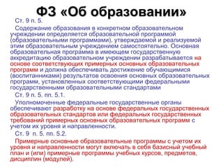 ФЗ «Об образовании»
 Ст. 9 п. 5. 
  Содержание образования в конкретном образовательном 
учреждении определяется образовательной программой 
(образовательными программами), утверждаемой и реализуемой 
этим образовательным учреждением самостоятельно. Основная 
образовательная программа в имеющем государственную 
аккредитацию образовательном учреждении разрабатывается на 
основе соответствующих примерных основных образовательных 
программ и должна обеспечивать достижение обучающимися 
(воспитанниками) результатов освоения основных образовательных 
программ, установленных соответствующими федеральными 
государственными образовательными стандартами 
  Ст. 9 п. 5. пп. 5.1.
  Уполномоченные федеральные государственные органы 
обеспечивают разработку на основе федеральных государственных 
образовательных стандартов или федеральных государственных 
требований примерных основных образовательных программ с 
учетом их уровня и направленности.
  Ст. 9  п. 5. пп. 5.2. 
  Примерные основные образовательные программы с учетом их 
уровня и направленности могут включать в себя базисный учебный 
план и (или) примерные программы учебных курсов, предметов, 
дисциплин (модулей).
 