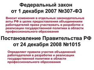 Федеральный закон
    от 1 декабря 2007 №307-ФЗ
 Вносит изменения в отдельные законодательные
 акты РФ в целях предоставления объединениям
 работодателей права участвовать в разработке и
 реализации государственной политики в области
 профессионального образования

Постановление Правительства РФ
    от 24 декабря 2008 №1015
  Определяет правила участия объединений
  работодателей в разработке и реализации
  государственной политики в области
  профессионального образования
 