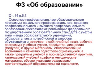 ФЗ «Об образовании»
   Ст. 14 п.6.1. 
   Основные профессиональные образовательные 
программы начального профессионального, среднего 
профессионального и высшего профессионального 
образования обеспечивают реализацию федерального 
государственного образовательного стандарта с учетом 
типа и вида образовательного учреждения, 
образовательных потребностей и запросов 
обучающихся и включают в себя учебный план, рабочие 
программы учебных курсов, предметов, дисциплин 
(модулей) и другие материалы, обеспечивающие 
воспитание и качество подготовки обучающихся, а 
также программы учебной и производственной практики, 
календарный учебный график и методические 
материалы, обеспечивающие реализацию 
соответствующей образовательной технологии. 
 