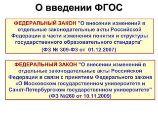 О введении ФГОС
  ФЕДЕРАЛЬНЫЙ ЗАКОН "О внесении изменений в
   отдельные законодательные акты Российской
 Федерации в части изменения понятия и структуры
  государственного образовательного стандарта"
           (ФЗ № 309-Ф3 от 01.12.2007)

  ФЕДЕРАЛЬНЫЙ ЗАКОН "О внесении изменений в
   отдельные законодательные акты Российской
Федерации в связи с принятием Федерального закона
  «О Московском государственном университете и
Санкт-Петербургском государственном университете"
              (ФЗ №260 от 10.11.2009)
 