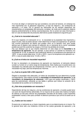 14
CRITERIOS DE SELECCIÓN
A la hora de elegir un lubricante hay que considerar una serie de factores, sin embargo los
más importantes son: la aplicación específica ( el tipo de máquina ), las condiciones de
operación y el costo. Por lo general los fabricantes de los equipos especifican las
características y/o propiedades del lubricante a emplear, de modo que la selección debería
basarse preferentemente en dichas recomendaciones. De no contar con esta información o
bien en caso de desarrollo de productos alternativos puede emplearse la siguiente guía:
a) ¿ Cuál es la viscosidad adecuada ?
En lo que respecta a la lubricación en sí, la viscosidad es la propiedad más importante y
según el caso, esta se podrá calcular o bien determinar en base a la experiencia. En general
hay muchos parámetros de diseño que pueden influir en la decisión final, pero puede
decirse que el objetivo será siempre la selección de un lubricante de la menor viscosidad
posible que permita sustentar las cargas y minimizar las pérdidas de energía.
Hay que destacar que lo que importa determinar en esta etapa es la viscosidad a la
temperatura de operación. Así por ejemplo, si para lubricar un cojinete es necesario una
viscosidad de 10 cSt, la selección será totalmente distinta si la temperatura de operación es
100ºC (o sea el aceite debe tener 10 cSt a 100ºC ), que si la temperatura de operación es -
30ºC ( o sea el aceite debe tener 10 cSt a -30ºC ).
b) ¿Cuál es el Indice de viscosidad requerido?
Si bien la viscosidad a la temperatura de operación es importante, el lubricante deberá
cumplir su función en un cierto rango de temperaturas. Esto implica que no podrá tener una
viscosidad muy elevada para las temperaturas mínimas ( por ej. arranque en frío ) ni una
viscosidad muy baja para las temperaturas máximas.
c) ¿ Cuál es el grado SAE o ISO requerido ?
Elegida la viscosidad más adecuada y el índice de viscosidad hay que determinar el grado
correspondiente. Esto implica convertir la viscosidad a la temperatura de operación, en la
viscosidad a la temperatura de referencia ( 40ºC para los grados industriales y 100ºC
para los automotrices), utilizando ya sea tablas o gráficos que indican la variación de la
viscosidad de los aceites con la temperatura.
d) ¿ Qué otras propiedades son necesarias ?
Dependiendo del tipo de máquina y de las condiciones de operación, el aceite puede tener
una serie de requerimientos adicionales. En la mayoría de los casos esto implica el empleo
de aditivos ya sea para reforzar las propiedades naturales de las bases o para impartirles
propiedades nuevas o bien para combatir el deterioro prematuro que sufriría el aceite con el
uso.
e) ¿ Cuáles son los costos ?
El precio de un lubricante es un factor importante, pero no es determinante en sí mismo. Por
lo general tiene sólo una incidencia mínima en los costos generales de operación y de
 