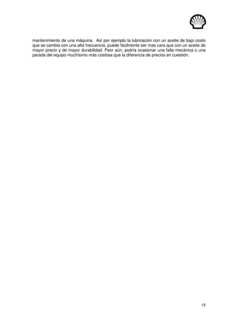 15
mantenimiento de una máquina. Así por ejemplo la lubricación con un aceite de bajo costo
que se cambia con una alta frecuencia, puede fácilmente ser mas cara que con un aceite de
mayor precio y de mayor durabilidad. Peor aún, podría ocasionar una falla mecánica o una
parada del equipo muchísimo más costosa que la diferencia de precios en cuestión.
 
